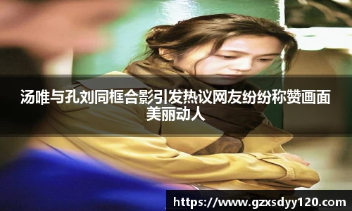 汤唯与孔刘同框合影引发热议网友纷纷称赞画面美丽动人
